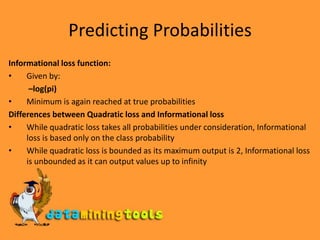 Predicting ProbabilitiesInformational loss function:Given by:–log(pi)Minimum is again reached at true probabilitiesDifferences between Quadratic loss and Informational lossWhile quadratic loss takes all probabilities under consideration, Informational loss is based only on the class probability While quadratic loss is bounded as its maximum output is 2, Informational loss is unbounded as it can output values up to infinity