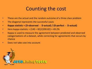 Counting the costThese are the actual and the random outcome of a three class problemThe diagonal represents the successful casesKappa statistic = (D-observed  -  D-actual) / (D-perfect  -  D-actual)Here kappa statistic = (140 – 82)/(200-82) = 49.2%Kappa is used to measure the agreement between predicted and observed categorizations of a dataset, while correcting for agreements that occurs by chanceDoes not take cost into account