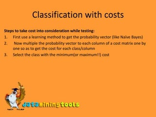 Classification with costsSteps to take cost into consideration while testing:First use a learning method to get the probability vector (like Naïve Bayes) Now multiple the probability vector to each column of a cost matrix one by one so as to get the cost for each class/columnSelect the class with the minimum(or maximum!!) cost