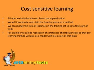 Cost sensitive learningTill now we included the cost factor during evaluationWe will incorporate costs into the learning phase of a methodWe can change the ratio of instances in the training set so as to take care of costsFor example we can do replication of a instances of particular class so that our learning method will give us a model with less errors of that class