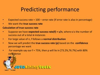 Predicting performanceExpected success rate = 100 – error rate (If error rate is also in percentage)We want the true success rateCalculation of true success rateSuppose we have expected success rate(f) = s/n, where s is the number of success out of a total n instancesFor large value of n, f follows a normal distributionNow we will predict the true success rate (p) based on the  confidence percentage we want For example say our f = 75%, then p will lie in [73.2%,76.7%] with 80% confidence