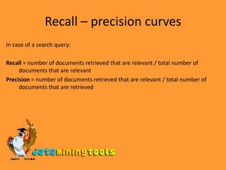 Recall – precision curvesIn case of a search query:Recall = number of documents retrieved that are relevant / total number of documents that are relevantPrecision = number of documents retrieved that are relevant / total number of documents that are retrieved