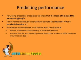 Predicting performanceNow using properties of statistics we know that the mean of f is p and the variance is p(1-p)/nTo use normal distribution we will have to make the mean of f = 0 and standard deviation = 1 So suppose our confidence = c% and we want to calculate pWe will use the two tailed property of normal distributionAnd also that the are covered by normal distribution is taken as 100% so the are we will leave is 100 - c
