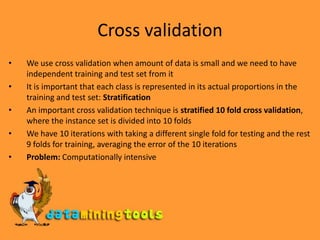 Cross validationWe use cross validation when amount of data is small and we need to have independent training and test set from itIt is important that each class is represented in its actual proportions in the training and test set: Stratification An important cross validation technique is stratified 10 fold cross validation, where the instance set is divided into 10 foldsWe have 10 iterations with taking a different single fold for testing and the rest 9 folds for training, averaging the error of the 10 iterationsProblem: Computationally intensive 