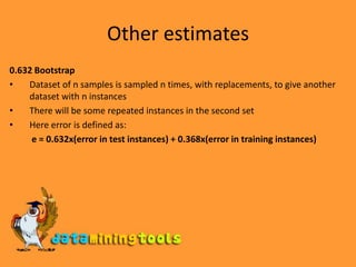 Other estimates0.632 BootstrapDataset of n samples is sampled n times, with replacements, to give another dataset with n instancesThere will be some repeated instances in the second setHere error is defined as:e = 0.632x(error in test instances) + 0.368x(error in training instances)