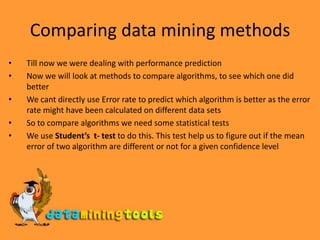 Comparing data mining methodsTill now we were dealing with performance predictionNow we will look at methods to compare algorithms, to see which one did betterWe cant directly use Error rate to predict which algorithm is better as the error rate might have been calculated on different data setsSo to compare algorithms we need some statistical testsWe use Student’s  t- test to do this. This test help us to figure out if the mean error of two algorithm are different or not for a given confidence level