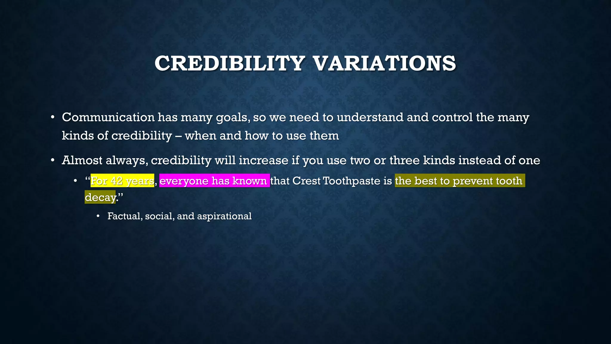 CREDIBILITY VARIATIONS
• Communication has many goals, so we need to understand and control the many
kinds of credibility – when and how to use them
• Almost always, credibility will increase if you use two or three kinds instead of one
• “For 42 years, everyone has known that Crest Toothpaste is the best to prevent tooth
decay.”
• Factual, social, and aspirational
 