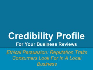 Credibility Profile
For Your Business Reviews
Ethical Persuasion: Reputation Traits
Consumers Look For In A Local
Business
 