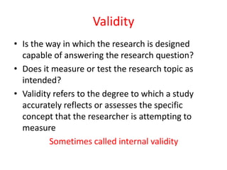 Validity
• Is the way in which the research is designed
capable of answering the research question?
• Does it measure or test the research topic as
intended?
• Validity refers to the degree to which a study
accurately reflects or assesses the specific
concept that the researcher is attempting to
measure
Sometimes called internal validity

 