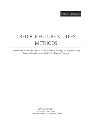 CREDIBLE FUTURE STUDIES
METHODS
An Overview of methods used in Future Studies or Strategic Foresight enabling
Organisations to engage in effective Forward Planning
NOVEMBER 4, 2014
STRATSERV CONSULTANCY
51 Goldhill Plaza #07-10/11 Singapore 308900
 
