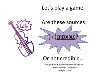 Let’s play a game.
Are these sources
(in)CREDIBLE?
Or not credible…
Robyn Reid • Social Sciences Librarian
Texas Christian University
r.reid@tcu.edu
 