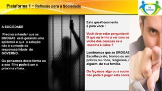 Este questionamento 
é para você ! 
Você deve estar perguntando: 
O que eu tenho a ver com os 
vícios das pessoas se a 
escolha é delas ? 
Lembramos que as DROGAS não 
Escolhe preto, branco ou amarelo, 
pobres ou ricos, religiosos, ou 
alguém de sua família. 
Surpreenda-se... 
Finalmente começou a revolução. 
Ou façamos algo ou a sociedade 
não poderá pagar esta conta... 
A SOCIEDADE 
Precisa entender que as 
DROGAS está gerando uma 
epidemia e que a solução 
não é somente de 
responsabilidade do 
GOVERNO. 
Ou pensamos desta forma ou 
o seu filho poderá ser a 
próxima vítima... 
 