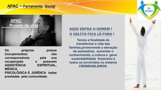 APAC 
Projeto de vida 
Os próprios presos 
(recuperandos) são 
corresponsáveis pela sua 
recuperação e possuem 
ASSISTÊNCIA ESPIRITUAL, 
MÉDICA, 
PSICOLÓGICA E JURÍDICA todas 
prestadas pela comunidade. 
Temos a finalidade de 
transformar a vida das 
famílias,promovendo a elevação 
da autoestima, aumentar o 
conhecimento, a cultura e gerar 
sustentabilidade financeira à 
todos os envolvidos no sistema 
CREBRASILEIROS. 
 