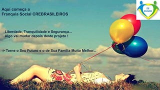 Aqui começa a 
Franquia Social CREBRASILEIROS 
Liberdade, Tranquilidade e Segurança... 
Algo vai mudar depois deste projeto ! 
-> Torne o Seu Futuro e o de Sua Família Muito Melhor... 
 