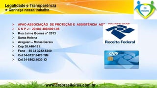 Legalidade e Transparência 
★ Conheça nosso trabalho 
 APAC-ASSOCIAÇÃO DE PROTEÇÃO E ASSISTÊNCIA AOS CONDENADOS 
 C N P J : 20.087.489/0001-98 
 Rua Jaime Gomes nª 2013 
 Santa Helena 
 Araguari – Minas Gerais 
 Cep 38.440-191 
 Fone – 55 34 3242-5360 
 Cel 34-9127.8423 TIM 
 Cel 34-8802.1630 OI 
www.crebrasileiros.com.br 
 