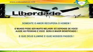 SOMENTE O AMOR RECUPERA O HOMEM ! 
O MUNDO PODE SER MUITO MELHOR! SÓ DEPENDE DE VOCE! 
AJUDE AS PESSOAS E VOCE SERÁ O MAIOR BENEFICIADO ! 
E QUE DEUS ILUMINE E GUIE NOSSOS PASSOS ! 
 
