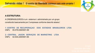 O que 
fazemos em vida, 
ecoa na eternidade ! 
A ESTRUTURA: 
A CREBRASILEIROS é um sistema é administrado por um grupo 
constituído basicamente por 2 empresas conforme descrito abaixo: 
1 -CENTRO DE RECUPERAÇAO DOS ESTADOS BRASILEIROS LTDA 
CNPJ 05.576.638/0001-99 
2 - CENTRAL JAGON SERVIÇOS DE MARKETING LTDA 
CNPJ 02.934.228/0001-84 
 