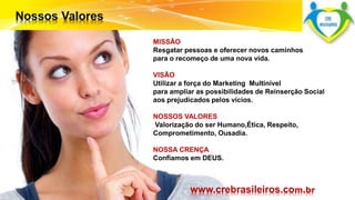MISSÃO 
Resgatar pessoas e oferecer novos caminhos 
para o recomeço de uma nova vida. 
VISÃO 
Utilizar a força do Marketing Multinível 
para ampliar as possibilidades de Reinserção Social 
aos prejudicados pelos vícios. 
NOSSOS VALORES 
Valorização do ser Humano,Ética, Respeito, 
Comprometimento, Ousadia. 
NOSSA CRENÇA 
Confiamos em DEUS. 
Surpreenda-se... 
Finalmente começou a revolução. 
www.crebrasileiros.com.br 
 