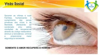 Socorrer as vítimas e suas 
Famílias, humanizando o 
cumprimento das penas 
privativas dos vícios e da 
liberdade, oferecendo ao 
condenado e/ou adicto 
condições de recuperar-se 
através da Justiça restaurativa, 
diminuir a reincidência criminal 
e proporcionar maior 
segurança a sociedade. 
SOMENTE O AMOR RECUPERA O HOMEM ! 
 