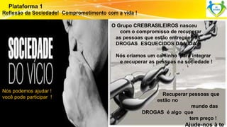 Nós podemos ajudar ! 
você pode participar ! 
Surpreenda-se... 
Finalmente começou a revolução. 
O Grupo CREBRASILEIROS nasceu 
com o compromisso de recuperar 
as pessoas que estão entregues ás 
DROGAS ESQUECIDOS DA VIDA. 
Nós criamos um caminho para integrar 
e recuperar as pessoas na sociedade ! 
Recuperar pessoas que 
estão no 
mundo das 
DROGAS é algo que 
tem preço ! 
Ajude-nos à te 
 