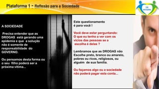 Este questionamento 
é para você ! 
Você deve estar perguntando: 
O que eu tenho a ver com os 
vícios das pessoas se a 
escolha é delas ? 
Lembramos que as DROGAS não 
Escolhe preto, branco ou amarelo, 
pobres ou ricos, religiosos, ou 
alguém de sua família. 
Ou façamos algo ou a sociedade 
não poderá pagar esta conta... 
A SOCIEDADE 
Precisa entender que as 
DROGAS está gerando uma 
epidemia e que a solução 
não é somente de 
responsabilidade do 
GOVERNO. 
Ou pensamos desta forma ou 
o seu filho poderá ser a 
próxima vítima... 
 