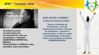 APAC 
Projeto de vida 
Os próprios presos 
(recuperandos) são 
corresponsáveis pela sua 
recuperação e possuem 
ASSISTÊNCIA ESPIRITUAL, 
MÉDICA, 
PSICOLÓGICA E JURÍDICA todas 
prestadas pela comunidade. 
Temos a finalidade de 
transformar a vida das 
famílias,promovendo a elevação 
da autoestima, aumentar o 
conhecimento, a cultura e gerar 
sustentabilidade financeira à 
todos os envolvidos no sistema 
CREBRASILEIROS. 
 