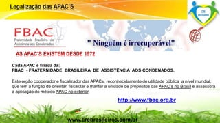 Cada APAC é filiada da: 
FBAC - FRATERNIDADE BRASILEIRA DE ASSISTÊNCIA AOS CONDENADOS. 
Este órgão cooperador e fiscalizador das APACs, reconhecidamente de utilidade pública a nível mundial, 
que tem a função de orientar, fiscalizar e manter a unidade de propósitos das APAC’s no Brasil e assessora 
a aplicação do método APAC no exterior. 
Surpreenda-se... 
Finalmente começou a revolução. 
http://www.fbac.org.br 
AS APAC’S EXISTEM DESDE 1972 
www.crebrasileiros.com.br 
 