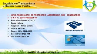 Legalidade e Transparência 
★ Conheça nosso trabalho 
 APAC-ASSOCIAÇÃO DE PROTEÇÃO E ASSISTÊNCIA AOS CONDENADOS 
 C N P J : 20.087.489/0001-98 
 Rua Jaime Gomes nª 2013 
 Santa Helena 
 Araguari – Minas Gerais 
 Cep 38.440-191 
 Fone – 55 34 3242-5360 
 Cel 34-9127.8423 TIM 
 Cel 34-8802.1630 OI 
www.crebrasileiros.com.br 
 