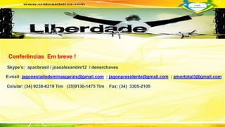 Conferências Em breve ! 
Skype’s: apacbrasil / joaoalexandre12 / denerchaves 
E-mail: jagonestadodeminasgerais@gmail.com ; jagonpresidente@gmail.com ; amortotal3@gmail.com 
Celular: (34) 9238-6219 Tim (35)9130-1475 Tim Fax: (34) 3305-2105 
