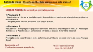 O que fazemos em vida 
ecoa na eternidade ! 
NOSSAS AÇÕES: Se concentram em 3 plataformas : 
->Plataforma 1 
Construção de clínicas e estabelecimento de convênios com entidades e hospitais especializados 
no tratamento e 
recuperação de pessoas envolvidas com drogas e álcool ; 
->Plataforma 2 
Recuperação e integração da população carcerária através da implantação de APAC'S Associação 
de Proteção e Assistência aos Condenados em todas as cidades do Território Nacional; 
->Plataforma 3 
Promoção social e econômica de todos as famílias envolvidas no processo através da nossa Franquia 
Social. 
Surpreenda-se ! 
Finalmente começou a revolução. 
 