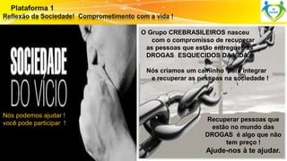 Nós podemos ajudar ! 
você pode participar ! 
Surpreenda-se... 
Finalmente começou a revolução. 
O Grupo CREBRASILEIROS nasceu 
com o compromisso de recuperar 
as pessoas que estão entregues ás 
DROGAS ESQUECIDOS DA VIDA. 
Nós criamos um caminho para integrar 
e recuperar as pessoas na sociedade ! 
Recuperar pessoas que 
estão no mundo das 
DROGAS é algo que não 
tem preço ! 
Ajude-nos à te ajudar. 
 