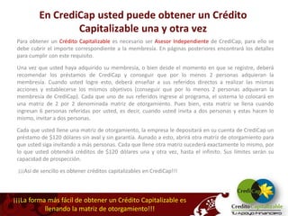 En CrediCap usted puede obtener un Crédito
                  Capitalizable una y otra vez
 Para obtener un Crédito Capitalizable es necesario ser Asesor Independiente de CrediCap, para ello se
 debe cubrir el importe correspondiente a la membresía. En páginas posteriores encontrará los detalles
 para cumplir con este requisito.

 Una vez que usted haya adquirido su membresía, o bien desde el momento en que se registre, deberá
 recomendar los préstamos de CrediCap y conseguir que por lo menos 2 personas adquieran la
 membresía. Cuando usted logre esto, deberá enseñar a sus referidos directos a realizar las mismas
 acciones y establecerse los mismos objetivos (conseguir que por lo menos 2 personas adquieran la
 membresía de CrediCap). Cada que uno de sus referidos ingrese al programa, el sistema lo colocará en
 una matriz de 2 por 2 denominada matriz de otorgamiento. Pues bien, esta matriz se llena cuando
 ingresan 6 personas referidas por usted, es decir, cuando usted invita a dos personas y estas hacen lo
 mismo, invitar a dos personas.
 Cada que usted llene una matriz de otorgamiento, la empresa le depositará en su cuenta de CrediCap un
 préstamo de $120 dólares sin aval y sin garantía. Aunado a esto, abrirá otra matriz de otorgamiento para
 que usted siga invitando a más personas. Cada que llene otra matriz sucederá exactamente lo mismo, por
 lo que usted obtendrá créditos de $120 dólares una y otra vez, hasta el infinito. Sus límites serán su
 capacidad de prospección.

 ¡¡¡Así de sencillo es obtener créditos capitalizables en CrediCap!!!



¡¡¡La forma más fácil de obtener un Crédito Capitalizable es
           llenando la matriz de otorgamiento!!!
 