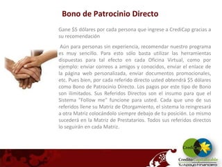 Bono de Patrocinio Directo
Gane $5 dólares por cada persona que ingrese a CrediCap gracias a
su recomendación
 Aún para personas sin experiencia, recomendar nuestro programa
es muy sencillo. Para esto sólo basta utilizar las herramientas
dispuestas para tal efecto en cada Oficina Virtual, como por
ejemplo: enviar correos a amigos y conocidos, enviar el enlace de
la página web personalizada, enviar documentos promocionales,
etc. Pues bien, por cada referido directo usted obtendrá $5 dólares
como Bono de Patrocinio Directo. Los pagos por este tipo de Bono
son ilimitados. Sus Referidos Directos son el insumo para que el
Sistema "Follow me" funcione para usted. Cada que uno de sus
referidos llene su Matriz de Otorgamiento, el sistema lo reingresará
a otra Matriz colocándolo siempre debajo de tu posición. Lo mismo
sucederá en la Matriz de Prestatarios. Todos sus referidos directos
lo seguirán en cada Matriz.
 