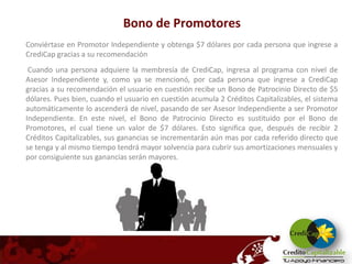 Bono de Promotores
Conviértase en Promotor Independiente y obtenga $7 dólares por cada persona que ingrese a
CrediCap gracias a su recomendación
 Cuando una persona adquiere la membresía de CrediCap, ingresa al programa con nivel de
Asesor Independiente y, como ya se mencionó, por cada persona que ingrese a CrediCap
gracias a su recomendación el usuario en cuestión recibe un Bono de Patrocinio Directo de $5
dólares. Pues bien, cuando el usuario en cuestión acumula 2 Créditos Capitalizables, el sistema
automáticamente lo ascenderá de nivel, pasando de ser Asesor Independiente a ser Promotor
Independiente. En este nivel, el Bono de Patrocinio Directo es sustituido por el Bono de
Promotores, el cual tiene un valor de $7 dólares. Esto significa que, después de recibir 2
Créditos Capitalizables, sus ganancias se incrementarán aún mas por cada referido directo que
se tenga y al mismo tiempo tendrá mayor solvencia para cubrir sus amortizaciones mensuales y
por consiguiente sus ganancias serán mayores.
 