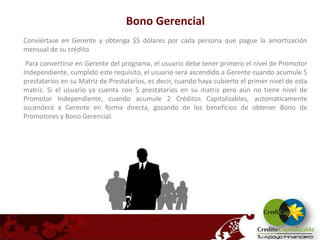 Bono Gerencial
Conviértase en Gerente y obtenga $5 dólares por cada persona que pague la amortización
mensual de su crédito
 Para convertirse en Gerente del programa, el usuario debe tener primero el nivel de Promotor
Independiente, cumplido este requisito, el usuario será ascendido a Gerente cuando acumule 5
prestatarios en su Matriz de Prestatarios, es decir, cuando haya cubierto el primer nivel de esta
matriz. Si el usuario ya cuenta con 5 prestatarios en su matriz pero aún no tiene nivel de
Promotor Independiente, cuando acumule 2 Créditos Capitalizables, automáticamente
ascenderá a Gerente en forma directa, gozando de los beneficios de obtener Bono de
Promotores y Bono Gerencial.
 
