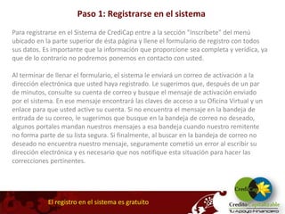 Paso 1: Registrarse en el sistema
Para registrarse en el Sistema de CrediCap entre a la sección "Inscríbete" del menú
ubicado en la parte superior de ésta página y llene el formulario de registro con todos
sus datos. Es importante que la información que proporcione sea completa y verídica, ya
que de lo contrario no podremos ponernos en contacto con usted.

Al terminar de llenar el formulario, el sistema le enviará un correo de activación a la
dirección electrónica que usted haya registrado. Le sugerimos que, después de un par
de minutos, consulte su cuenta de correo y busque el mensaje de activación enviado
por el sistema. En ese mensaje encontrará las claves de acceso a su Oficina Virtual y un
enlace para que usted active su cuenta. Si no encuentra el mensaje en la bandeja de
entrada de su correo, le sugerimos que busque en la bandeja de correo no deseado,
algunos portales mandan nuestros mensajes a esa bandeja cuando nuestro remitente
no forma parte de su lista segura. Si finalmente, al buscar en la bandeja de correo no
deseado no encuentra nuestro mensaje, seguramente cometió un error al escribir su
dirección electrónica y es necesario que nos notifique esta situación para hacer las
correcciones pertinentes.




            El registro en el sistema es gratuito
 