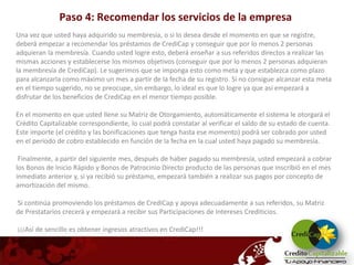 Paso 4: Recomendar los servicios de la empresa
Una vez que usted haya adquirido su membresía, o si lo desea desde el momento en que se registre,
deberá empezar a recomendar los préstamos de CrediCap y conseguir que por lo menos 2 personas
adquieran la membresía. Cuando usted logre esto, deberá enseñar a sus referidos directos a realizar las
mismas acciones y establecerse los mismos objetivos (conseguir que por lo menos 2 personas adquieran
la membresía de CrediCap). Le sugerimos que se imponga esto como meta y que establezca como plazo
para alcanzarla como máximo un mes a partir de la fecha de su registro. Si no consigue alcanzar esta meta
en el tiempo sugerido, no se preocupe, sin embargo, lo ideal es que lo logre ya que así empezará a
disfrutar de los beneficios de CrediCap en el menor tiempo posible.

En el momento en que usted llene su Matriz de Otorgamiento, automáticamente el sistema le otorgará el
Crédito Capitalizable correspondiente, lo cual podrá constatar al verificar el saldo de su estado de cuenta.
Este importe (el crédito y las bonificaciones que tenga hasta ese momento) podrá ser cobrado por usted
en el periodo de cobro establecido en función de la fecha en la cual usted haya pagado su membresía.

 Finalmente, a partir del siguiente mes, después de haber pagado su membresía, usted empezará a cobrar
los Bonos de Inicio Rápido y Bonos de Patrocinio Directo producto de las personas que inscribió en el mes
inmediato anterior y, si ya recibió su préstamo, empezará también a realizar sus pagos por concepto de
amortización del mismo.

Si continúa promoviendo los préstamos de CrediCap y apoya adecuadamente a sus referidos, su Matriz
de Prestatarios crecerá y empezará a recibir sus Participaciones de Intereses Crediticios.

¡¡¡Así de sencillo es obtener ingresos atractivos en CrediCap!!!
 