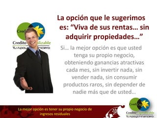 La opción que le sugerimos
                        es: “Viva de sus rentas… sin
                          adquirir propiedades…”
                         Si… la mejor opción es que usted
                               tenga su propio negocio,
                           obteniendo ganancias atractivas
                            cada mes, sin invertir nada, sin
                              vender nada, sin consumir
                          productos raros, sin depender de
                              nadie más que de usted…

La mejor opción es tener su propio negocio de
             ingresos residuales
 