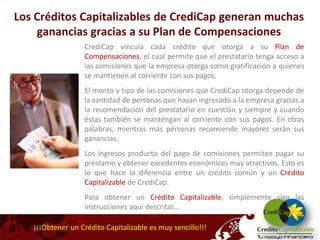 Los Créditos Capitalizables de CrediCap generan muchas
    ganancias gracias a su Plan de Compensaciones
                  CrediCap vincula cada crédito que otorga a su Plan de
                  Compensaciones, el cual permite que el prestatario tenga acceso a
                  las comisiones que la empresa otorga como gratificación a quienes
                  se mantienen al corriente con sus pagos.
                  El monto y tipo de las comisiones que CrediCap otorga depende de
                  la cantidad de personas que hayan ingresado a la empresa gracias a
                  la recomendación del prestatario en cuestión y siempre y cuando
                  éstas también se mantengan al corriente con sus pagos. En otras
                  palabras, mientras más personas recomiende mayores serán sus
                  ganancias.
                  Los ingresos producto del pago de comisiones permiten pagar su
                  préstamo y obtener excedentes económicos muy atractivos. Esto es
                  lo que hace la diferencia entre un crédito común y un Crédito
                  Capitalizable de CrediCap.
                  Para obtener un Crédito Capitalizable, simplemente siga las
                  instrucciones aquí descritas…

   ¡¡¡Obtener un Crédito Capitalizable es muy sencillo!!!
 
