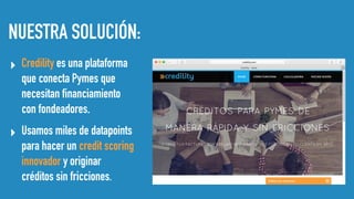 NUESTRA SOLUCIÓN:
▸ Credility es una plataforma
que conecta Pymes que
necesitan financiamiento
con fondeadores.
▸ Usamos miles de datapoints
para hacer un credit scoring
innovador y originar
créditos sin fricciones.
 
