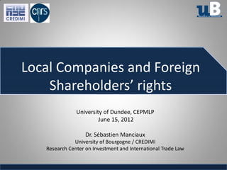Local Companies and Foreign
    Shareholders’ rights
               University of Dundee, CEPMLP
                        June 15, 2012

                   Dr. Sébastien Manciaux
              University of Bourgogne / CREDIMI
   Research Center on Investment and International Trade Law
 