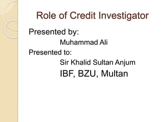 Role of Credit Investigator
Presented by:
Muhammad Ali
Presented to:
Sir Khalid Sultan Anjum
IBF, BZU, Multan
 