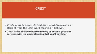 CREDIT
• Credit word has been derived from word Credo comes
straight from the Latin word meaning "I believe",
• Credit is the ability to borrow money or access goods or
services with the understanding that you'll pay later
 