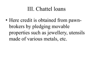 III. Chattel loans
• Here credit is obtained from pawn-
brokers by pledging movable
properties such as jewellery, utensils
made of various metals, etc.
 