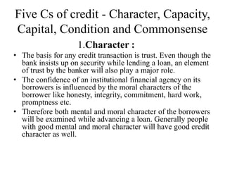 Five Cs of credit - Character, Capacity,
Capital, Condition and Commonsense
1.Character :
• The basis for any credit transaction is trust. Even though the
bank insists up on security while lending a loan, an element
of trust by the banker will also play a major role.
• The confidence of an institutional financial agency on its
borrowers is influenced by the moral characters of the
borrower like honesty, integrity, commitment, hard work,
promptness etc.
• Therefore both mental and moral character of the borrowers
will be examined while advancing a loan. Generally people
with good mental and moral character will have good credit
character as well.
 