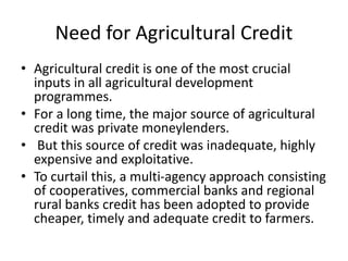 Need for Agricultural Credit
• Agricultural credit is one of the most crucial
inputs in all agricultural development
programmes.
• For a long time, the major source of agricultural
credit was private moneylenders.
• But this source of credit was inadequate, highly
expensive and exploitative.
• To curtail this, a multi-agency approach consisting
of cooperatives, commercial banks and regional
rural banks credit has been adopted to provide
cheaper, timely and adequate credit to farmers.
 