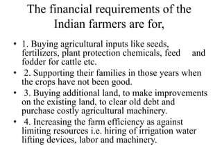 The financial requirements of the
Indian farmers are for,
• 1. Buying agricultural inputs like seeds,
fertilizers, plant protection chemicals, feed and
fodder for cattle etc.
• 2. Supporting their families in those years when
the crops have not been good.
• 3. Buying additional land, to make improvements
on the existing land, to clear old debt and
purchase costly agricultural machinery.
• 4. Increasing the farm efficiency as against
limiting resources i.e. hiring of irrigation water
lifting devices, labor and machinery.
 