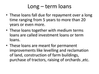 Long – term loans
• These loans fall due for repayment over a long
time ranging from 5 years to more than 20
years or even more.
• These loans together with medium terms
loans are called investment loans or term
loans.
• These loans are meant for permanent
improvements like levelling and reclamation
of land, construction of farm buildings,
purchase of tractors, raising of orchards ,etc.
 