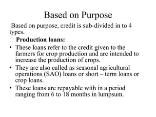 Based on Purpose
Based on purpose, credit is sub-divided in to 4
types.
Production loans:
• These loans refer to the credit given to the
farmers for crop production and are intended to
increase the production of crops.
• They are also called as seasonal agricultural
operations (SAO) loans or short – term loans or
crop loans.
• These loans are repayable with in a period
ranging from 6 to 18 months in lumpsum.
 