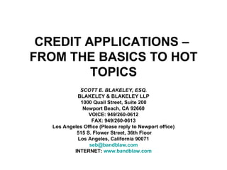 CREDIT APPLICATIONS –  FROM THE BASICS TO HOT TOPICS SCOTT E. BLAKELEY, ESQ. BLAKELEY & BLAKELEY LLP 1000 Quail Street, Suite 200 Newport Beach, CA 92660 VOICE: 949/260-0612 FAX: 949/260-0613 Los Angeles Office (Please reply to Newport office) 515 S. Flower Street, 36th Floor Los Angeles, California 90071 [email_address] INTERNET:  www.bandblaw.com 